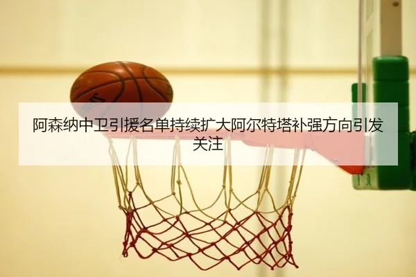 阿森纳中卫引援名单持续扩大阿尔特塔补强方向引发关注