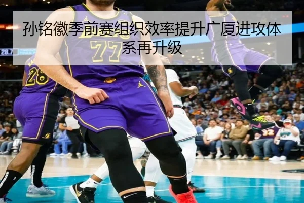 孙铭徽季前赛组织效率提升广厦进攻体系再升级